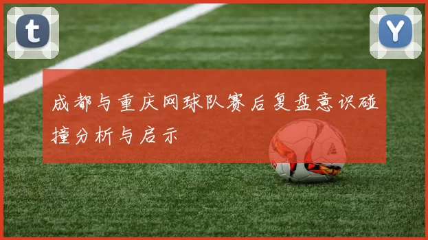 成都与重庆网球队赛后复盘意识碰撞分析与启示