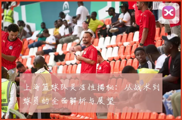 上海篮球队灵活性揭秘：从战术到球员的全面解析与展望