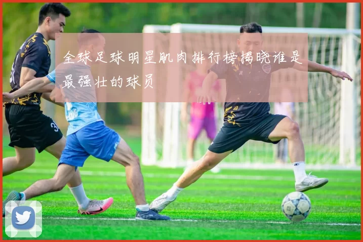 全球足球明星肌肉排行榜揭晓谁是最强壮的球员