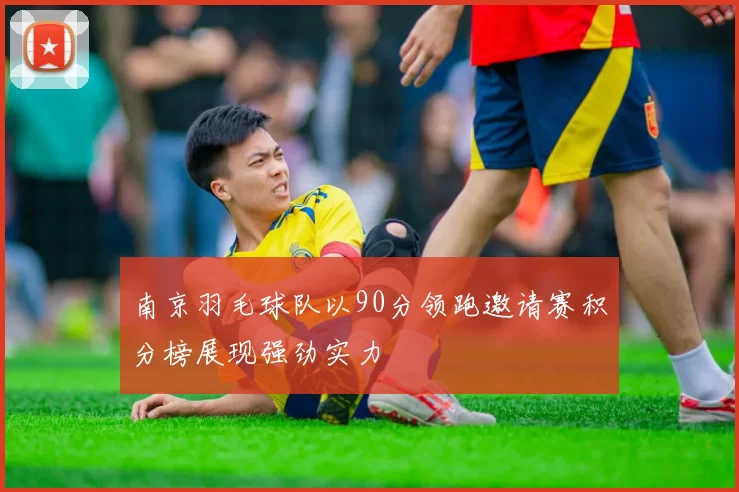 南京羽毛球队以90分领跑邀请赛积分榜展现强劲实力