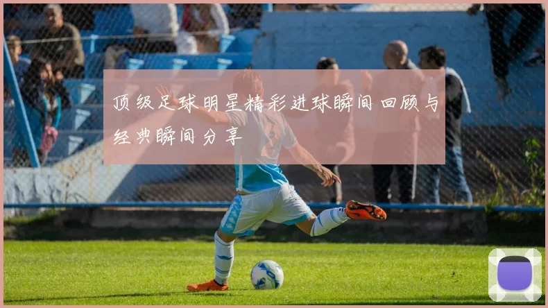 顶级足球明星精彩进球瞬间回顾与经典瞬间分享