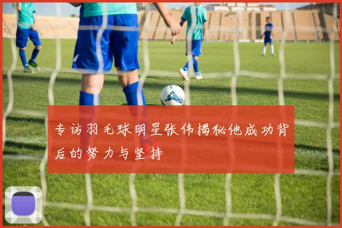 专访羽毛球明星张伟揭秘他成功背后的努力与坚持